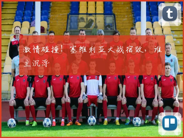 激情碰撞！塞维利亚大战宿敌，谁主沉浮