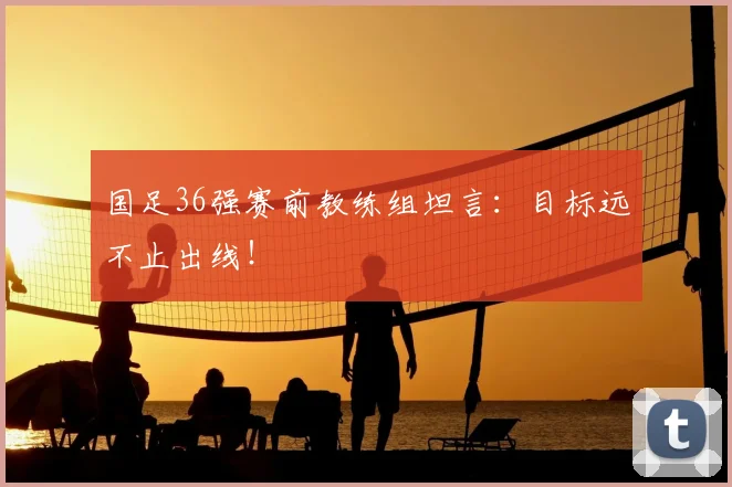 国足36强赛前教练组坦言：目标远不止出线！