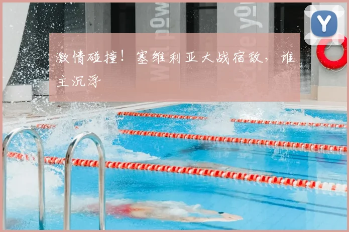激情碰撞！塞维利亚大战宿敌，谁主沉浮