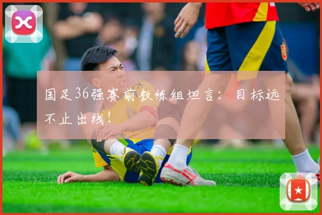 国足36强赛前教练组坦言：目标远不止出线！